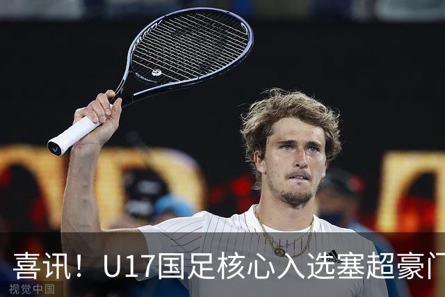 喜讯！U17国足核心入选塞超豪门U19季前集训24人名单，值得期待